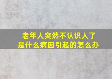 老年人突然不认识人了是什么病因引起的怎么办