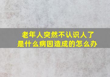 老年人突然不认识人了是什么病因造成的怎么办