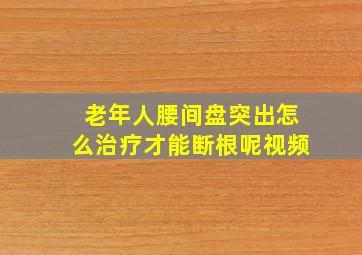 老年人腰间盘突出怎么治疗才能断根呢视频