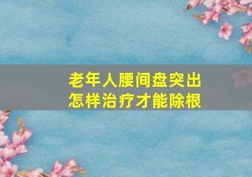 老年人腰间盘突出怎样治疗才能除根