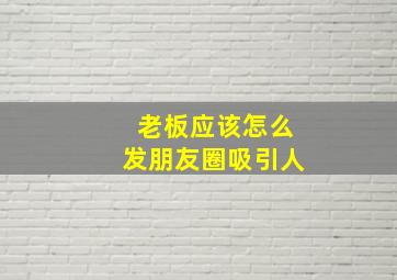 老板应该怎么发朋友圈吸引人