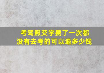 考驾照交学费了一次都没有去考的可以退多少钱