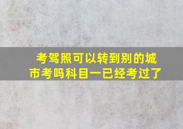 考驾照可以转到别的城市考吗科目一已经考过了