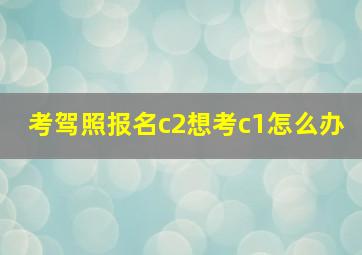 考驾照报名c2想考c1怎么办