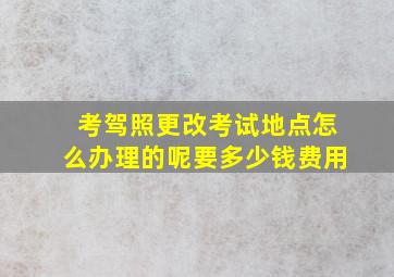 考驾照更改考试地点怎么办理的呢要多少钱费用