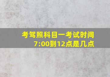 考驾照科目一考试时间7:00到12点是几点