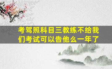 考驾照科目三教练不给我们考试可以告他么一年了