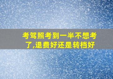 考驾照考到一半不想考了,退费好还是转档好