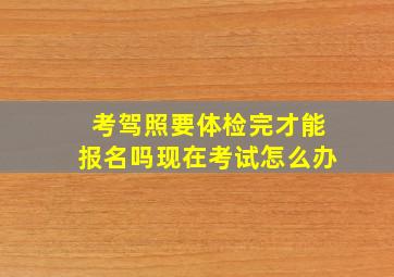 考驾照要体检完才能报名吗现在考试怎么办