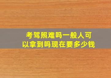 考驾照难吗一般人可以拿到吗现在要多少钱