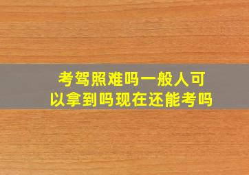 考驾照难吗一般人可以拿到吗现在还能考吗