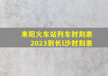 耒阳火车站列车时刻表2023到长l沙时刻表