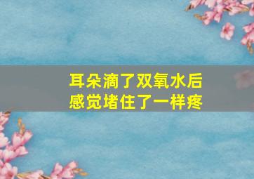 耳朵滴了双氧水后感觉堵住了一样疼