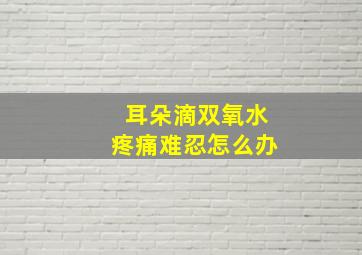 耳朵滴双氧水疼痛难忍怎么办