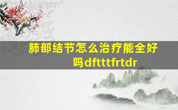 肺部结节怎么治疗能全好吗dftttfrtdr