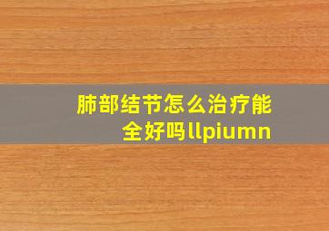 肺部结节怎么治疗能全好吗llpiumn