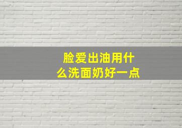 脸爱出油用什么洗面奶好一点