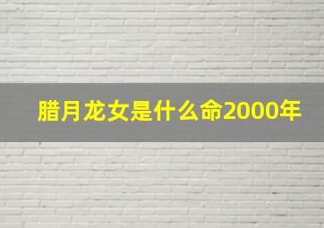 腊月龙女是什么命2000年