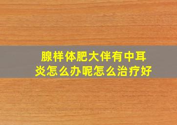 腺样体肥大伴有中耳炎怎么办呢怎么治疗好