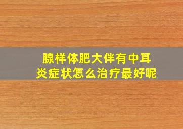 腺样体肥大伴有中耳炎症状怎么治疗最好呢