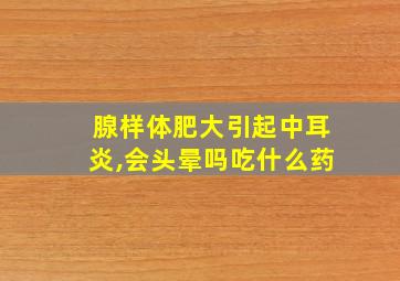 腺样体肥大引起中耳炎,会头晕吗吃什么药