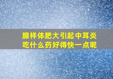 腺样体肥大引起中耳炎吃什么药好得快一点呢