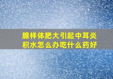 腺样体肥大引起中耳炎积水怎么办吃什么药好