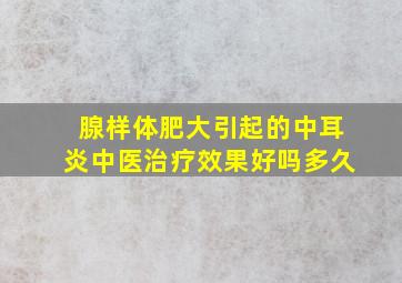 腺样体肥大引起的中耳炎中医治疗效果好吗多久