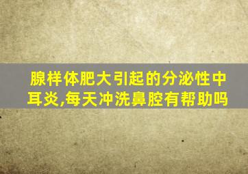 腺样体肥大引起的分泌性中耳炎,每天冲洗鼻腔有帮助吗