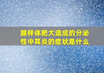 腺样体肥大造成的分泌性中耳炎的症状是什么