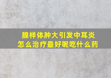 腺样体肿大引发中耳炎怎么治疗最好呢吃什么药