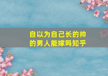 自以为自己长的帅的男人能嫁吗知乎