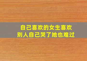 自己喜欢的女生喜欢别人自己哭了她也难过