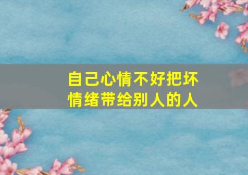 自己心情不好把坏情绪带给别人的人