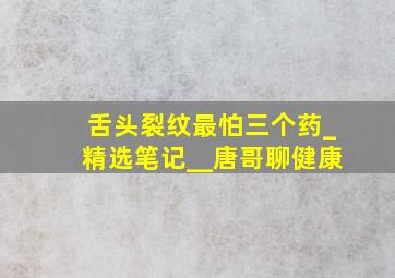 舌头裂纹最怕三个药_精选笔记__唐哥聊健康