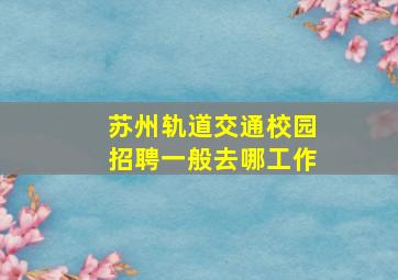 苏州轨道交通校园招聘一般去哪工作