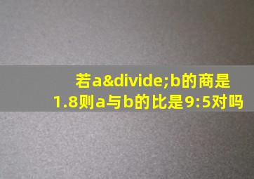 若a÷b的商是1.8则a与b的比是9:5对吗