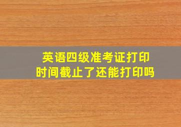 英语四级准考证打印时间截止了还能打印吗