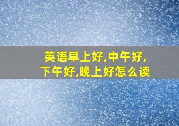 英语早上好,中午好,下午好,晚上好怎么读