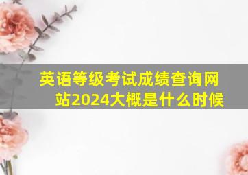 英语等级考试成绩查询网站2024大概是什么时候