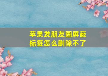 苹果发朋友圈屏蔽标签怎么删除不了