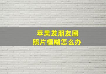 苹果发朋友圈照片模糊怎么办