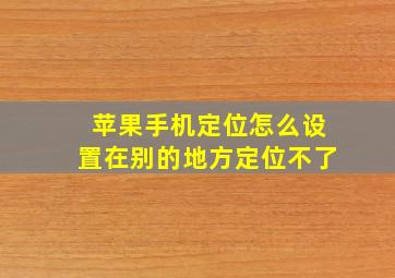 苹果手机定位怎么设置在别的地方定位不了