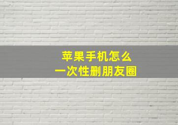 苹果手机怎么一次性删朋友圈