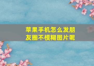 苹果手机怎么发朋友圈不模糊图片呢