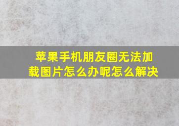 苹果手机朋友圈无法加载图片怎么办呢怎么解决