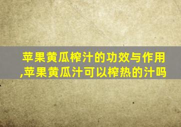 苹果黄瓜榨汁的功效与作用,苹果黄瓜汁可以榨热的汁吗