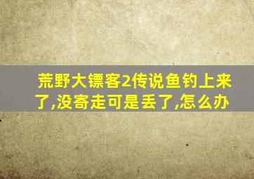 荒野大镖客2传说鱼钓上来了,没寄走可是丢了,怎么办