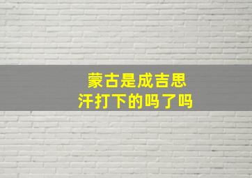 蒙古是成吉思汗打下的吗了吗