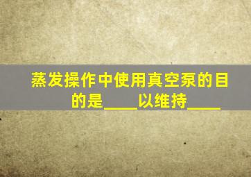 蒸发操作中使用真空泵的目的是____以维持____